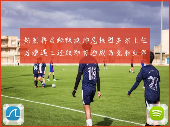 热刺再度酝酿换帅危机图多尔上任后遭遇三连败即将迎战马竞和红军