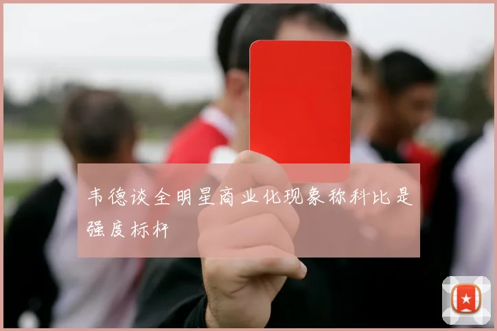韦德谈全明星商业化现象称科比是强度标杆