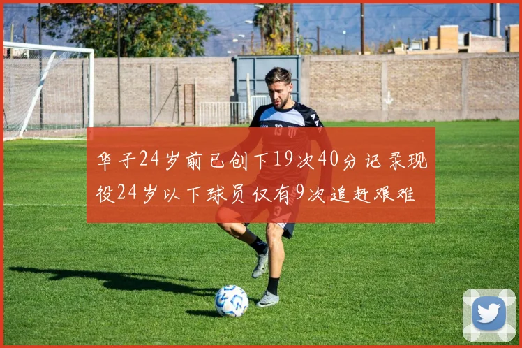 华子24岁前已创下19次40分记录现役24岁以下球员仅有9次追赶艰难