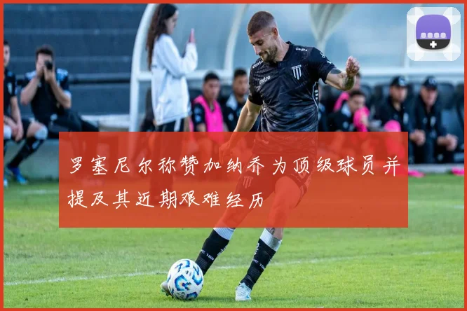 罗塞尼尔称赞加纳乔为顶级球员并提及其近期艰难经历