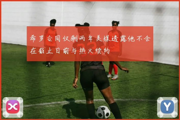希罗合同仅剩两年美媒透露他不会在截止日前与热火续约