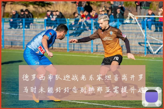 德罗西率队迎战老东家坦言离开罗马时未能好好告别热那亚需提升进攻强度