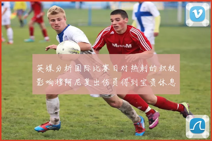 英媒分析国际比赛日对热刺的积极影响穆阿尼复出伤员得到宝贵休息时间