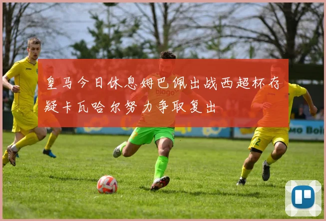 皇马今日休息姆巴佩出战西超杯存疑卡瓦哈尔努力争取复出