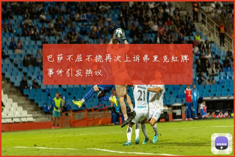 巴萨不屈不挠再次上诉弗里克红牌事件引发热议