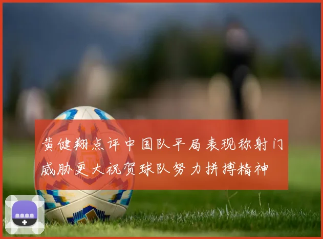 黄健翔点评中国队平局表现称射门威胁更大祝贺球队努力拼搏精神