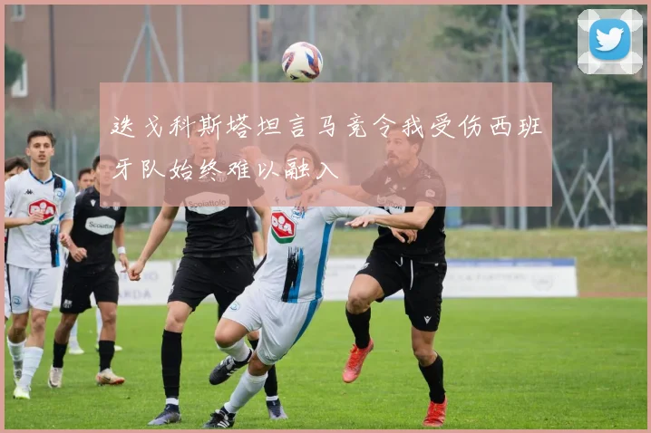 迭戈科斯塔坦言马竞令我受伤西班牙队始终难以融入