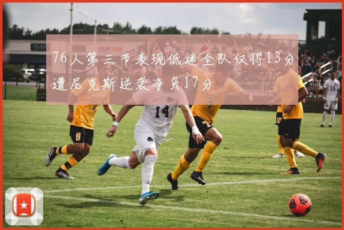 76人第三节表现低迷全队仅得13分遭尼克斯逆袭净负17分