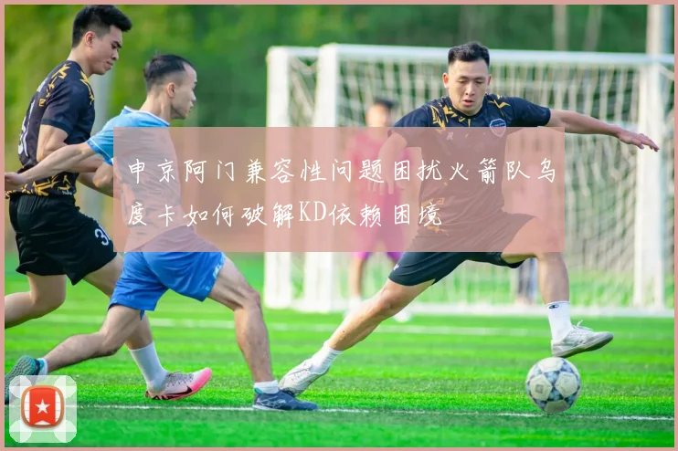 申京阿门兼容性问题困扰火箭队乌度卡如何破解KD依赖困境