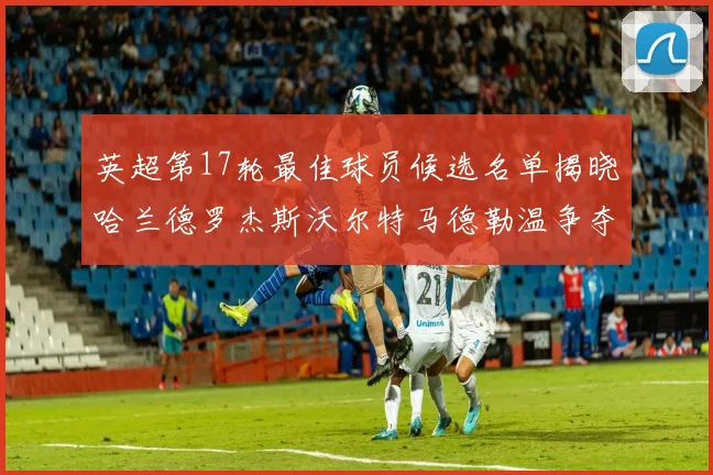 英超第17轮最佳球员候选名单揭晓哈兰德罗杰斯沃尔特马德勒温争夺荣誉