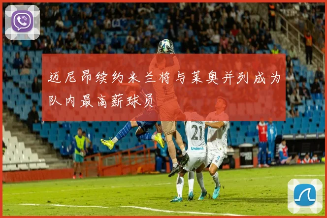 迈尼昂续约米兰将与莱奥并列成为队内最高薪球员