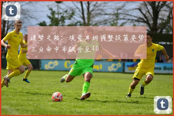 追梦之路：埃奇库姆调整投篮姿势三分命中率飙升至40