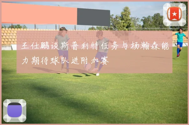 王仕鹏谈斯普利特任务与杨瀚森能力期待球队进附加赛