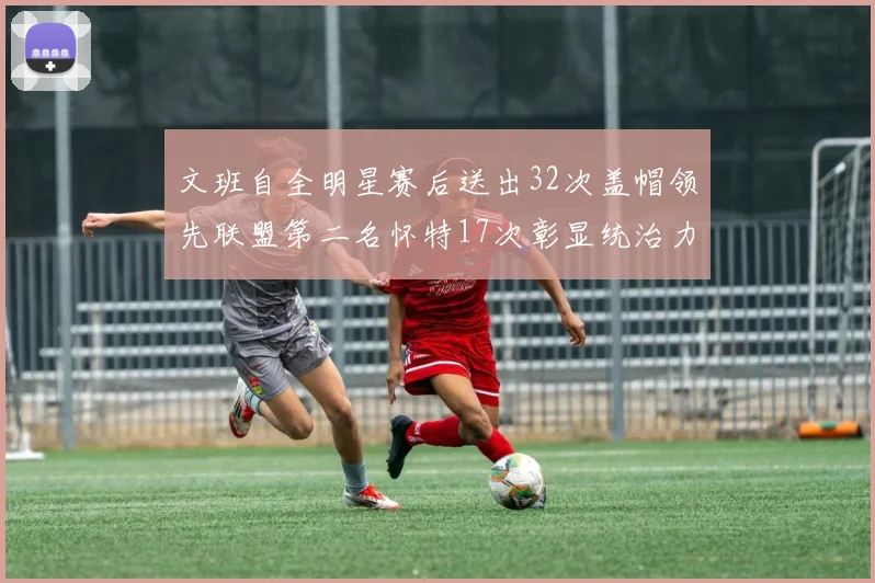 文班自全明星赛后送出32次盖帽领先联盟第二名怀特17次彰显统治力