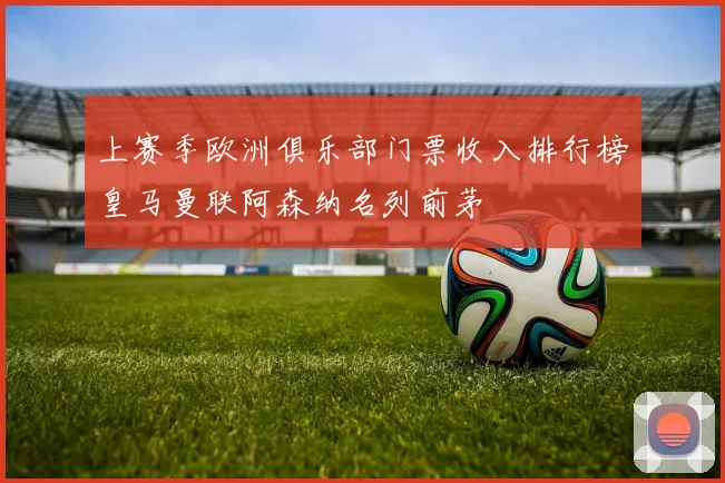 上赛季欧洲俱乐部门票收入排行榜皇马曼联阿森纳名列前茅