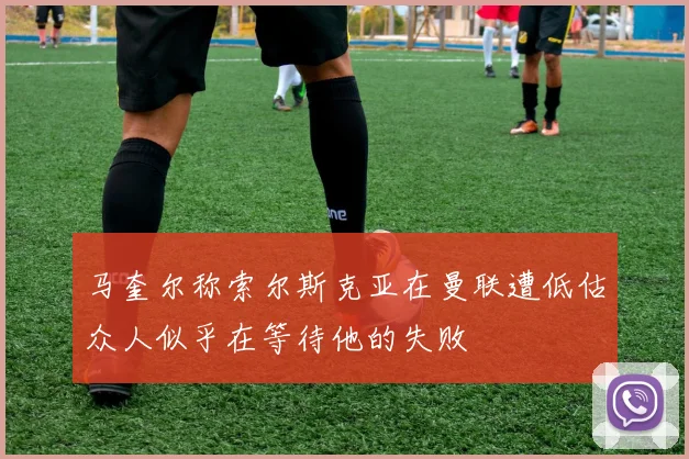 马奎尔称索尔斯克亚在曼联遭低估众人似乎在等待他的失败